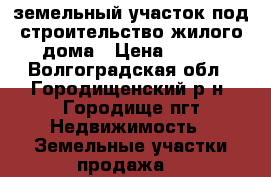 земельный участок под строительство жилого дома › Цена ­ 600 - Волгоградская обл., Городищенский р-н, Городище пгт Недвижимость » Земельные участки продажа   